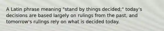 A Latin phrase meaning "stand by things decided;" today's decisions are based largely on rulings from the past, and tomorrow's rulings rely on what is decided today.