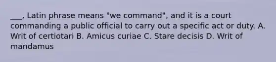 ___, Latin phrase means "we command", and it is a court commanding a public official to carry out a specific act or duty. A. Writ of certiotari B. Amicus curiae C. Stare decisis D. Writ of mandamus