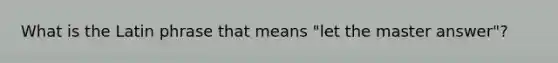 What is the Latin phrase that means "let the master answer"?