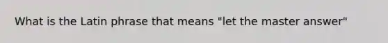 What is the Latin phrase that means "let the master answer"