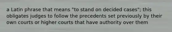 a Latin phrase that means "to stand on decided cases"; this obligates judges to follow the precedents set previously by their own courts or higher courts that have authority over them