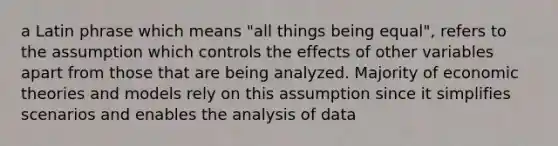 a Latin phrase which means "all things being equal", refers to the assumption which controls the effects of other variables apart from those that are being analyzed. Majority of economic theories and models rely on this assumption since it simplifies scenarios and enables the analysis of data