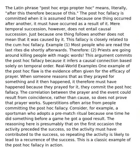 The Latin phrase "post hoc ergo propter hoc" means, literally, "after this therefore because of this." The post hoc fallacy is committed when it is assumed that because one thing occurred after another, it must have occurred as a result of it. Mere temporal succession, however, does not entail causal succession. Just because one thing follows another does not mean that it was caused by it. This fallacy is closely related to the cum hoc fallacy. Example (1) Most people who are read the last rites die shortly afterwards. Therefore: (2) Priests are going around killing people with magic words! This argument commits the post hoc fallacy because it infers a causal connection based solely on temporal order. Real-World Examples One example of the post hoc flaw is the evidence often given for the efficacy of prayer. When someone reasons that as they prayed for something and it then happened, it therefore must have happened because they prayed for it, they commit the post hoc fallacy. The correlation between the prayer and the event could result from coincidence, rather than cause, so does not prove that prayer works. Superstitions often arise from people committing the post hoc fallacy. Consider, for example, a sportsman who adopts a pre-match ritual because one time he did something before a game he got a good result. The reasoning here is presumably that on the first occasion the activity preceded the success, so the activity must have contributed to the success, so repeating the activity is likely to lead to a recurrence of the success. This is a classic example of the post hoc fallacy in action.