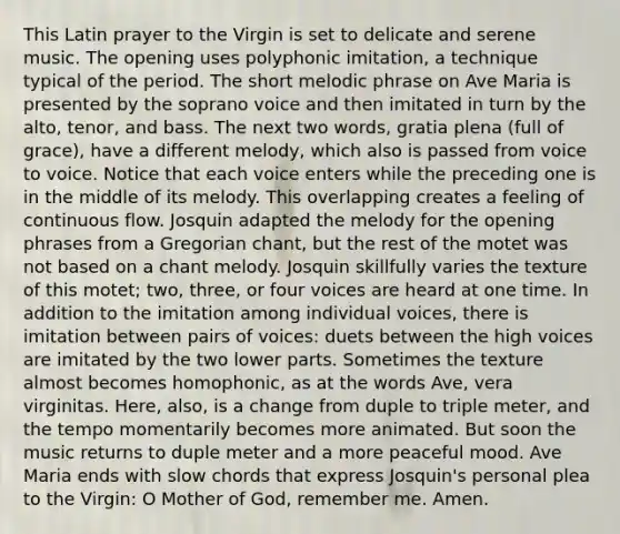 This Latin prayer to the Virgin is set to delicate and serene music. The opening uses polyphonic imitation, a technique typical of the period. The short melodic phrase on Ave Maria is presented by the soprano voice and then imitated in turn by the alto, tenor, and bass. The next two words, gratia plena (full of grace), have a different melody, which also is passed from voice to voice. Notice that each voice enters while the preceding one is in the middle of its melody. This overlapping creates a feeling of continuous flow. Josquin adapted the melody for the opening phrases from a Gregorian chant, but the rest of the motet was not based on a chant melody. Josquin skillfully varies the texture of this motet; two, three, or four voices are heard at one time. In addition to the imitation among individual voices, there is imitation between pairs of voices: duets between the high voices are imitated by the two lower parts. Sometimes the texture almost becomes homophonic, as at the words Ave, vera virginitas. Here, also, is a change from duple to triple meter, and the tempo momentarily becomes more animated. But soon the music returns to duple meter and a more peaceful mood. Ave Maria ends with slow chords that express Josquin's personal plea to the Virgin: O Mother of God, remember me. Amen.