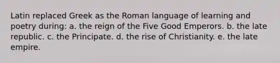 Latin replaced Greek as the Roman language of learning and poetry during: a. the reign of the Five Good Emperors. b. the late republic. c. the Principate. d. the rise of Christianity. e. the late empire.