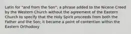 Latin for "and from the Son"; a phrase added to the Nicene Creed by the Western Church without the agreement of the Eastern Church to specify that the Holy Spirit proceeds from both the Father and the Son; it became a point of contention within the Eastern Orthodoxy