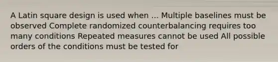 A Latin square design is used when ... Multiple baselines must be observed Complete randomized counterbalancing requires too many conditions Repeated measures cannot be used All possible orders of the conditions must be tested for