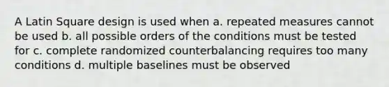 A Latin Square design is used when a. repeated measures cannot be used b. all possible orders of the conditions must be tested for c. complete randomized counterbalancing requires too many conditions d. multiple baselines must be observed