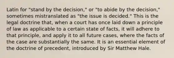 Latin for "stand by the decision," or "to abide by the decision," sometimes mistranslated as "the issue is decided." This is the legal doctrine that, when a court has once laid down a principle of law as applicable to a certain state of facts, it will adhere to that principle, and apply it to all future cases, where the facts of the case are substantially the same. It is an essential element of the doctrine of precedent, introduced by Sir Matthew Hale.