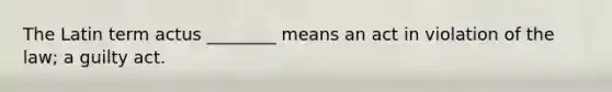 The Latin term actus ________ means an act in violation of the law; a guilty act.