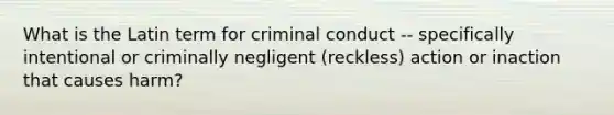 What is the Latin term for criminal conduct -- specifically intentional or criminally negligent (reckless) action or inaction that causes harm?