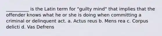 __________ is the Latin term for "guilty mind" that implies that the offender knows what he or she is doing when committing a criminal or delinquent act. a. Actus reus b. Mens rea c. Corpus delicti d. Vas Defrens