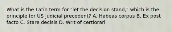 What is the Latin term for "let the decision stand," which is the principle for US Judicial precedent? A. Habeas corpus B. Ex post facto C. Stare decisis D. Writ of certiorari