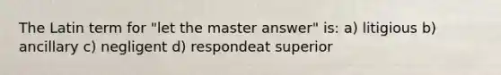 The Latin term for "let the master answer" is: a) litigious b) ancillary c) negligent d) respondeat superior