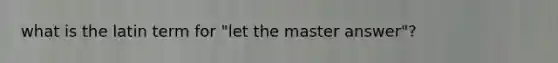 what is the latin term for "let the master answer"?