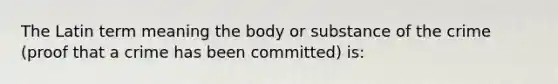 The Latin term meaning the body or substance of the crime (proof that a crime has been committed) is: