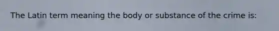 The Latin term meaning the body or substance of the crime is: