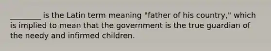 ________ is the Latin term meaning "father of his country," which is implied to mean that the government is the true guardian of the needy and infirmed children.