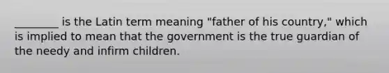 ________ is the Latin term meaning "father of his country," which is implied to mean that the government is the true guardian of the needy and infirm children.