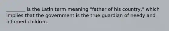 ________ is the Latin term meaning "father of his country," which implies that the government is the true guardian of needy and infirmed children.