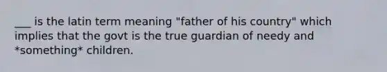 ___ is the latin term meaning "father of his country" which implies that the govt is the true guardian of needy and *something* children.