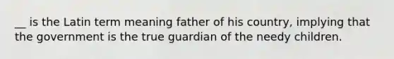 __ is the Latin term meaning father of his country, implying that the government is the true guardian of the needy children.