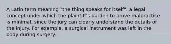 A Latin term meaning "the thing speaks for itself". a legal concept under which the plaintiff's burden to prove malpractice is minimal, since the jury can clearly understand the details of the injury. For example, a surgical instrument was left in the body during surgery.