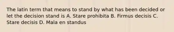 The latin term that means to stand by what has been decided or let the decision stand is A. Stare prohibita B. Firmus decisis C. Stare decisis D. Mala en standus