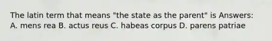 The latin term that means "the state as the parent" is Answers: A. mens rea B. actus reus C. habeas corpus D. parens patriae