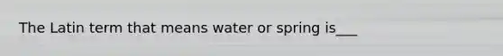 The Latin term that means water or spring is___