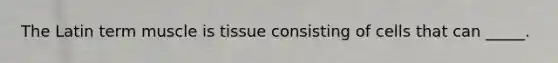 The Latin term muscle is tissue consisting of cells that can _____.