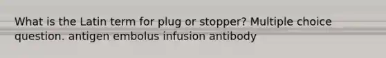 What is the Latin term for plug or stopper? Multiple choice question. antigen embolus infusion antibody