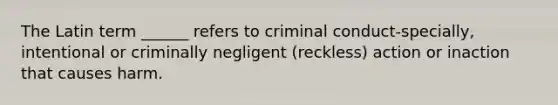 The Latin term ______ refers to criminal conduct-specially, intentional or criminally negligent (reckless) action or inaction that causes harm.