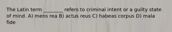 The Latin term ________ refers to criminal intent or a guilty state of mind. A) mens rea B) actus reus C) habeas corpus D) mala fide