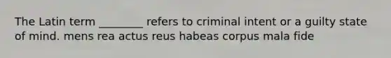 The Latin term ________ refers to criminal intent or a guilty state of mind. mens rea actus reus habeas corpus mala fide