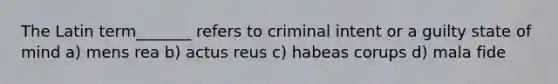 The Latin term_______ refers to criminal intent or a guilty state of mind a) mens rea b) actus reus c) habeas corups d) mala fide