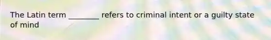 The Latin term ________ refers to criminal intent or a guilty state of mind