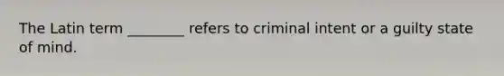 The Latin term ________ refers to criminal intent or a guilty state of mind.