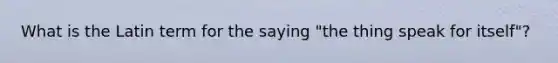 What is the Latin term for the saying "the thing speak for itself"?