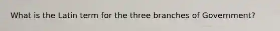 What is the Latin term for the three branches of Government?