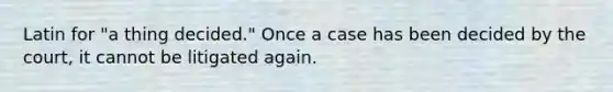 Latin for "a thing decided." Once a case has been decided by the court, it cannot be litigated again.