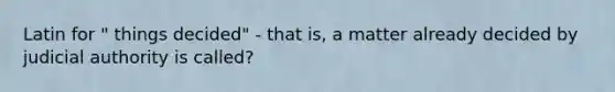 Latin for " things decided" - that is, a matter already decided by judicial authority is called?