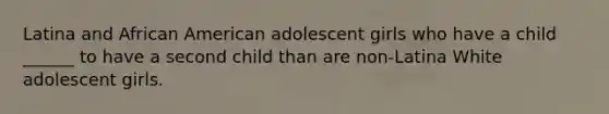 Latina and African American adolescent girls who have a child ______ to have a second child than are non-Latina White adolescent girls.