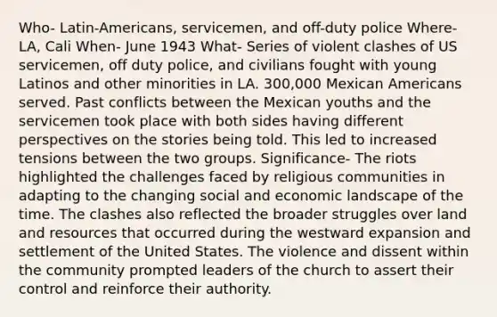 Who- Latin-Americans, servicemen, and off-duty police Where- LA, Cali When- June 1943 What- Series of violent clashes of US servicemen, off duty police, and civilians fought with young Latinos and other minorities in LA. 300,000 Mexican Americans served. Past conflicts between the Mexican youths and the servicemen took place with both sides having different perspectives on the stories being told. This led to increased tensions between the two groups. Significance- The riots highlighted the challenges faced by religious communities in adapting to the changing social and economic landscape of the time. The clashes also reflected the broader struggles over land and resources that occurred during the westward expansion and settlement of the United States. The violence and dissent within the community prompted leaders of the church to assert their control and reinforce their authority.