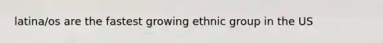 latina/os are the fastest growing ethnic group in the US