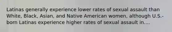 Latinas generally experience lower rates of sexual assault than White, Black, Asian, and Native American women, although U.S.-born Latinas experience higher rates of sexual assault in....