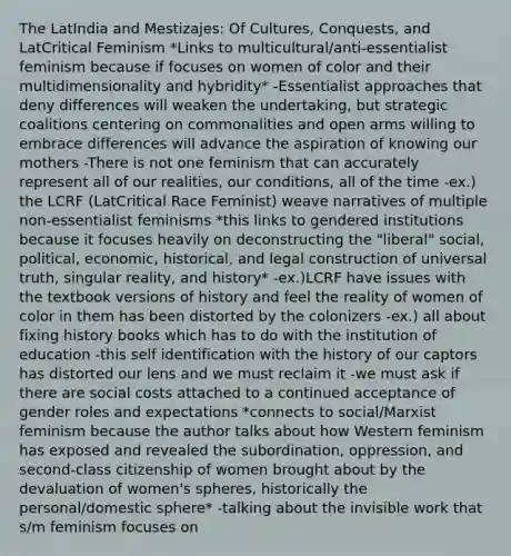 The LatIndia and Mestizajes: Of Cultures, Conquests, and LatCritical Feminism *Links to multicultural/anti-essentialist feminism because if focuses on women of color and their multidimensionality and hybridity* -Essentialist approaches that deny differences will weaken the undertaking, but strategic coalitions centering on commonalities and open arms willing to embrace differences will advance the aspiration of knowing our mothers -There is not one feminism that can accurately represent all of our realities, our conditions, all of the time -ex.) the LCRF (LatCritical Race Feminist) weave narratives of multiple non-essentialist feminisms *this links to gendered institutions because it focuses heavily on deconstructing the "liberal" social, political, economic, historical, and legal construction of universal truth, singular reality, and history* -ex.)LCRF have issues with the textbook versions of history and feel the reality of women of color in them has been distorted by the colonizers -ex.) all about fixing history books which has to do with the institution of education -this self identification with the history of our captors has distorted our lens and we must reclaim it -we must ask if there are social costs attached to a continued acceptance of gender roles and expectations *connects to social/Marxist feminism because the author talks about how Western feminism has exposed and revealed the subordination, oppression, and second-class citizenship of women brought about by the devaluation of women's spheres, historically the personal/domestic sphere* -talking about the invisible work that s/m feminism focuses on