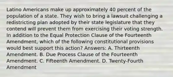 Latino Americans make up approximately 40 percent of the population of a state. They wish to bring a lawsuit challenging a redistricting plan adopted by their state legislature that they contend will prevent them from exercising their voting strength. In addition to the Equal Protection Clause of the Fourteenth Amendment, which of the following constitutional provisions would best support this action? Answers: A. Thirteenth Amendment. B. Due Process Clause of the Fourteenth Amendment. C. Fifteenth Amendment. D. Twenty-Fourth Amendment