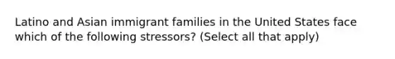 Latino and Asian immigrant families in the United States face which of the following stressors? (Select all that apply)