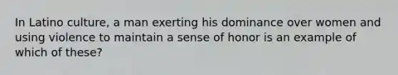 In Latino culture, a man exerting his dominance over women and using violence to maintain a sense of honor is an example of which of these?